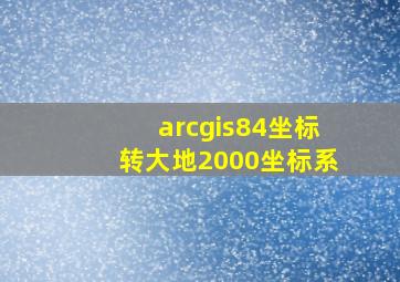 arcgis84坐标转大地2000坐标系