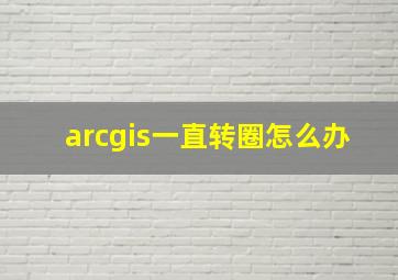 arcgis一直转圈怎么办