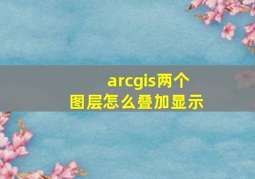 arcgis两个图层怎么叠加显示