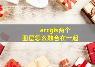 arcgis两个图层怎么融合在一起