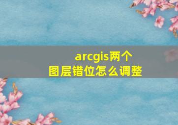 arcgis两个图层错位怎么调整