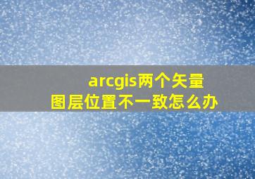 arcgis两个矢量图层位置不一致怎么办