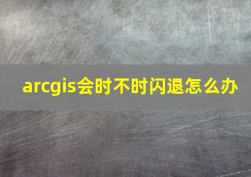 arcgis会时不时闪退怎么办