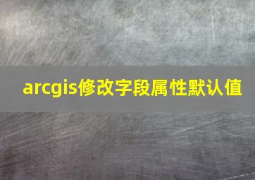 arcgis修改字段属性默认值