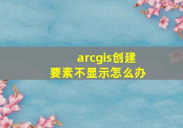 arcgis创建要素不显示怎么办