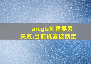 arcgis创建要素失败,当前机器被锁定