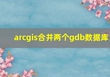 arcgis合并两个gdb数据库