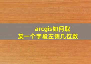 arcgis如何取某一个字段左侧几位数