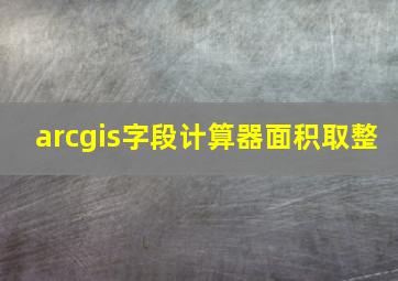 arcgis字段计算器面积取整