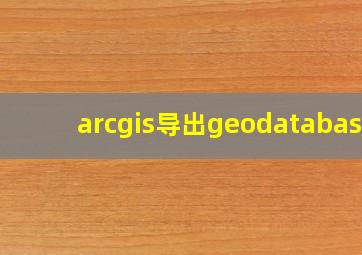 arcgis导出geodatabase