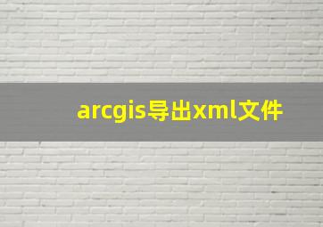 arcgis导出xml文件