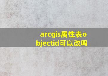 arcgis属性表objectid可以改吗