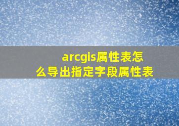 arcgis属性表怎么导出指定字段属性表