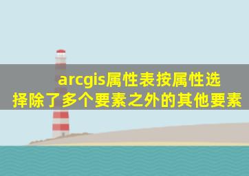 arcgis属性表按属性选择除了多个要素之外的其他要素