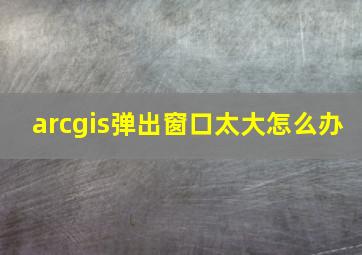 arcgis弹出窗口太大怎么办