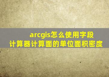 arcgis怎么使用字段计算器计算面的单位面积密度