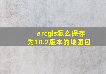 arcgis怎么保存为10.2版本的地图包