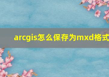 arcgis怎么保存为mxd格式