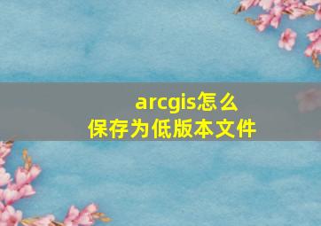 arcgis怎么保存为低版本文件