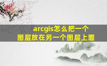 arcgis怎么把一个图层放在另一个图层上面