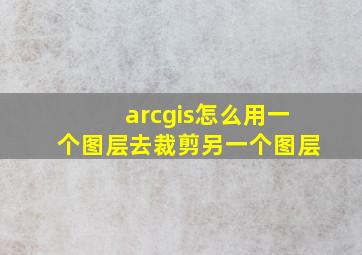 arcgis怎么用一个图层去裁剪另一个图层