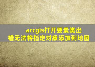 arcgis打开要素类出错无法将指定对象添加到地图