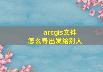 arcgis文件怎么导出发给别人