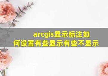 arcgis显示标注如何设置有些显示有些不显示