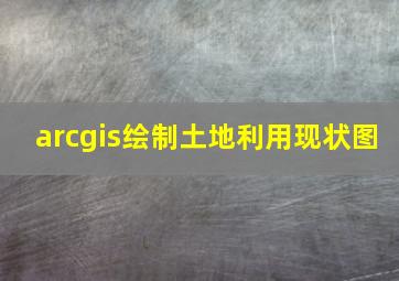 arcgis绘制土地利用现状图