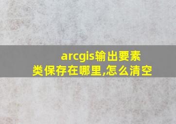 arcgis输出要素类保存在哪里,怎么清空