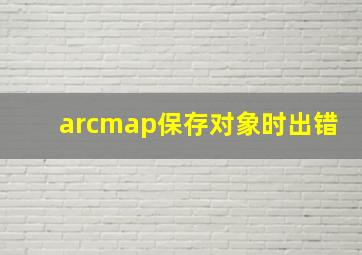 arcmap保存对象时出错