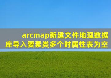 arcmap新建文件地理数据库导入要素类多个时属性表为空