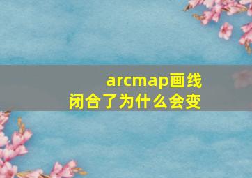 arcmap画线闭合了为什么会变