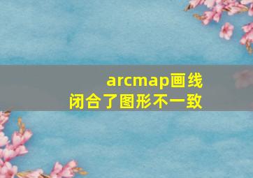 arcmap画线闭合了图形不一致