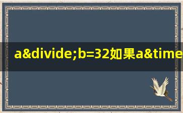 a÷b=32如果a×2b÷4那么商是多少