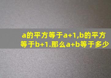 a的平方等于a+1,b的平方等于b+1.那么a+b等于多少