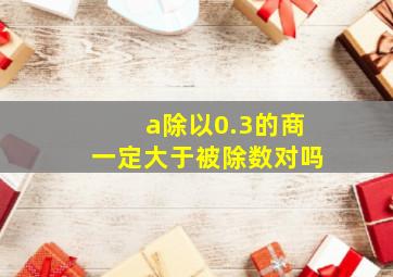 a除以0.3的商一定大于被除数对吗