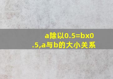 a除以0.5=bx0.5,a与b的大小关系