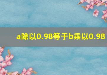 a除以0.98等于b乘以0.98