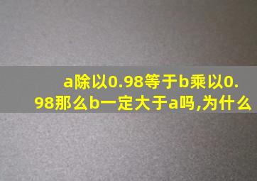 a除以0.98等于b乘以0.98那么b一定大于a吗,为什么