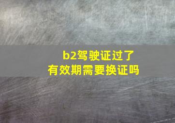 b2驾驶证过了有效期需要换证吗