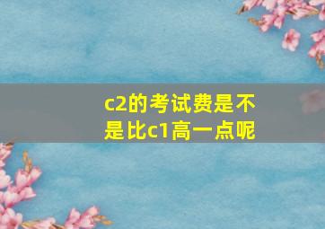 c2的考试费是不是比c1高一点呢