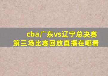 cba广东vs辽宁总决赛第三场比赛回放直播在哪看