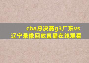 cba总决赛g3广东vs辽宁录像回放直播在线观看