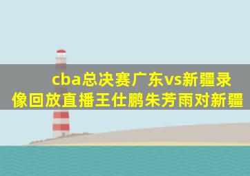 cba总决赛广东vs新疆录像回放直播王仕鹏朱芳雨对新疆