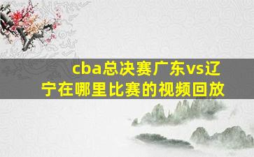 cba总决赛广东vs辽宁在哪里比赛的视频回放