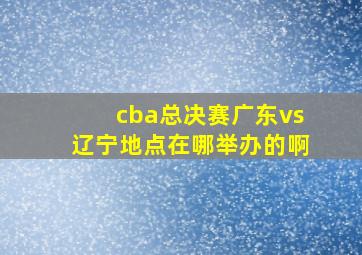 cba总决赛广东vs辽宁地点在哪举办的啊