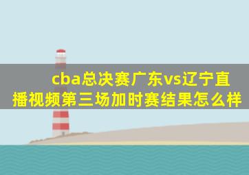 cba总决赛广东vs辽宁直播视频第三场加时赛结果怎么样