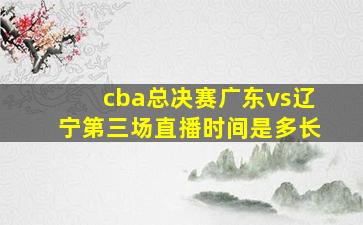 cba总决赛广东vs辽宁第三场直播时间是多长