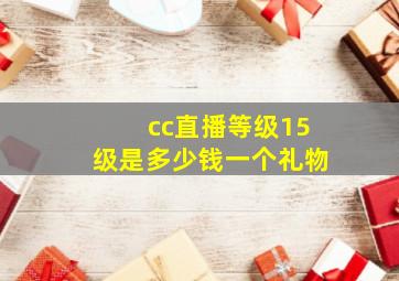 cc直播等级15级是多少钱一个礼物